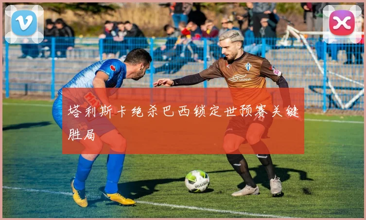 塔利斯卡绝杀巴西锁定世预赛关键胜局
