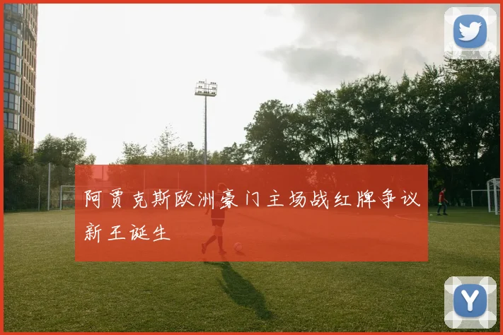 阿贾克斯欧洲豪门主场战红牌争议新王诞生