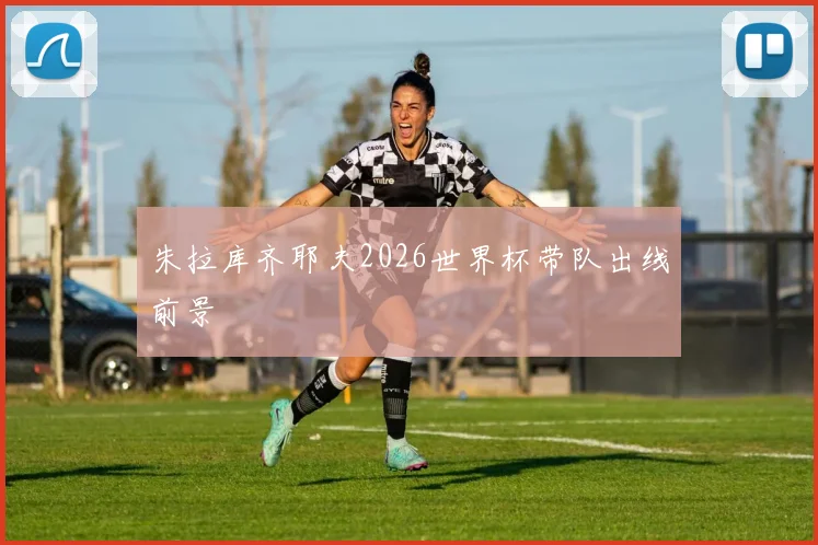 朱拉库齐耶夫2026世界杯带队出线前景