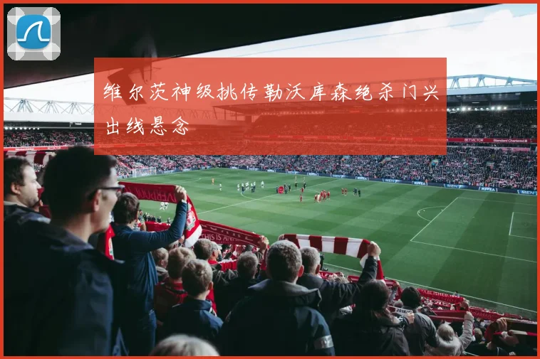 维尔茨神级挑传勒沃库森绝杀门兴出线悬念