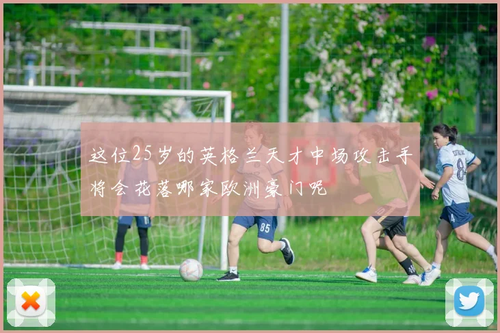 这位25岁的英格兰天才中场攻击手将会花落哪家欧洲豪门呢
