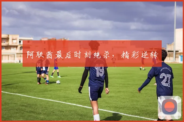 阿联酋最后时刻绝杀，精彩逆转