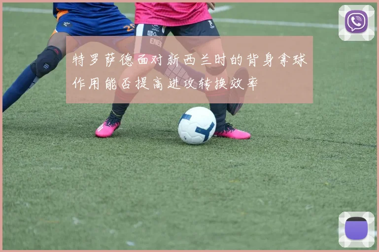 特罗萨德面对新西兰时的背身拿球作用能否提高进攻转换效率
