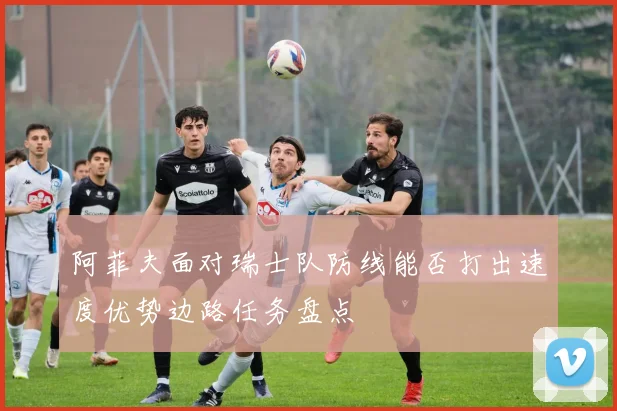 阿菲夫面对瑞士队防线能否打出速度优势边路任务盘点