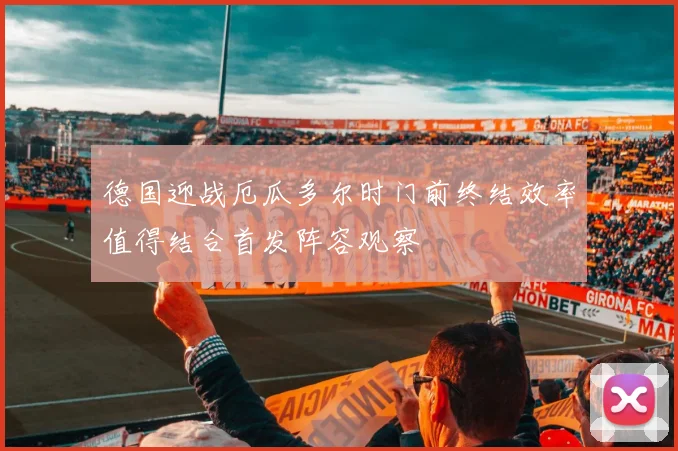 德国迎战厄瓜多尔时门前终结效率值得结合首发阵容观察