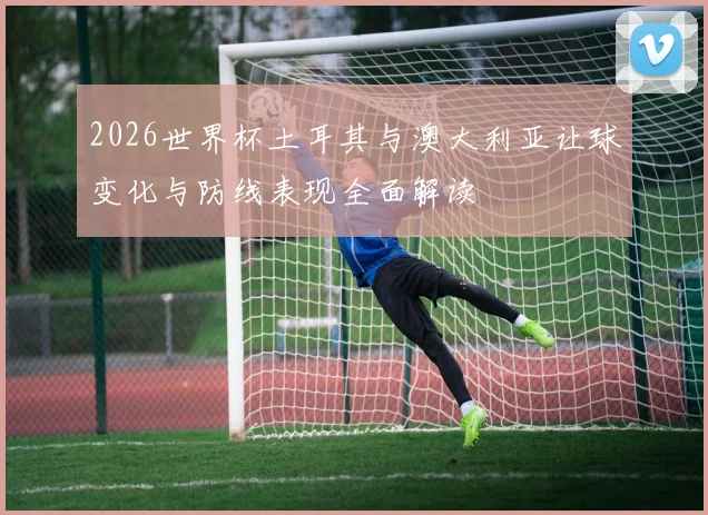 2026世界杯土耳其与澳大利亚让球变化与防线表现全面解读