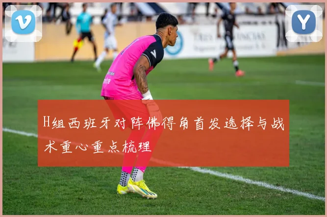 H组西班牙对阵佛得角首发选择与战术重心重点梳理