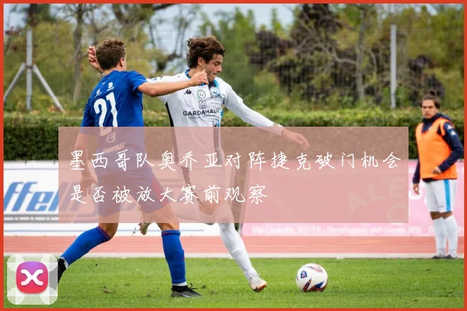 墨西哥队奥乔亚对阵捷克破门机会是否被放大赛前观察