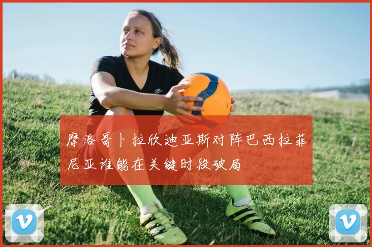 摩洛哥卜拉欣迪亚斯对阵巴西拉菲尼亚谁能在关键时段破局