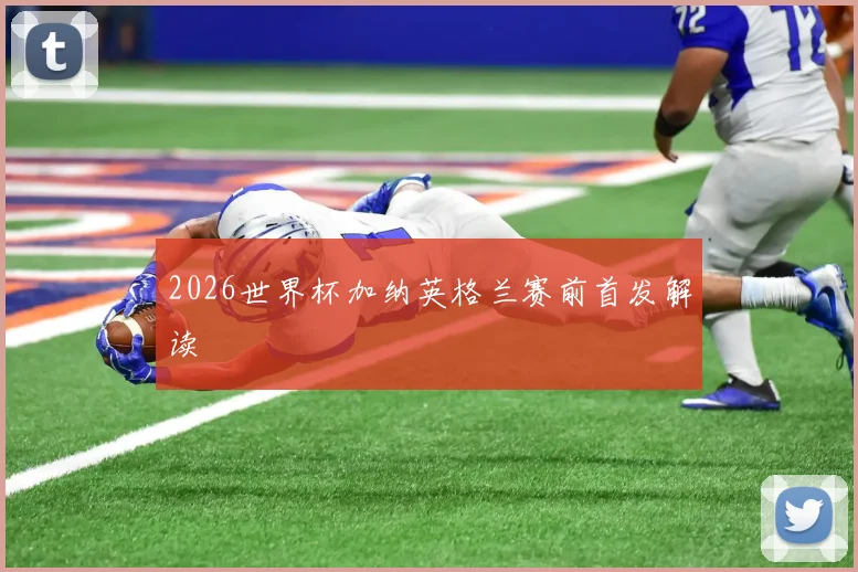2026世界杯加纳英格兰赛前首发解读