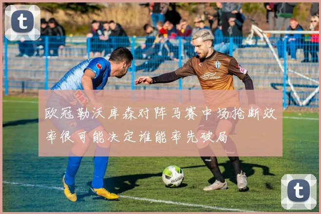 欧冠勒沃库森对阵马赛中场抢断效率很可能决定谁能率先破局