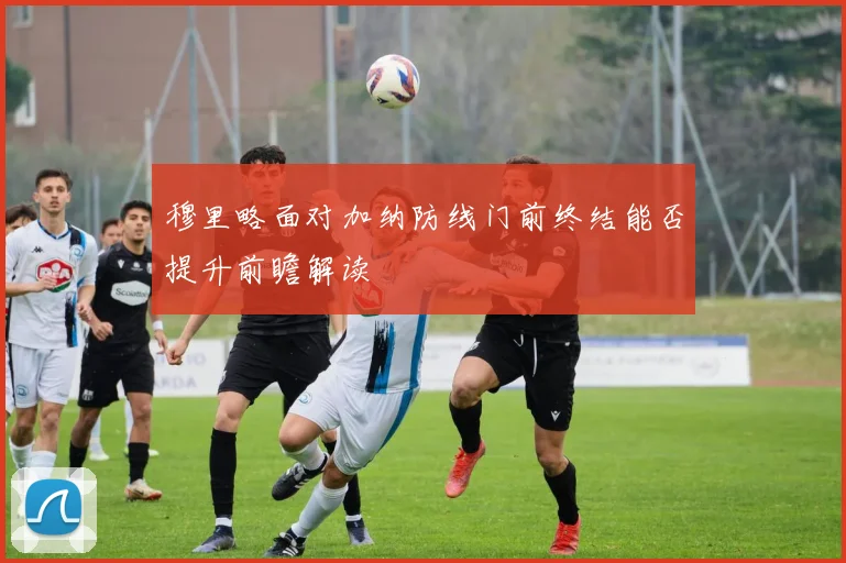 穆里略面对加纳防线门前终结能否提升前瞻解读
