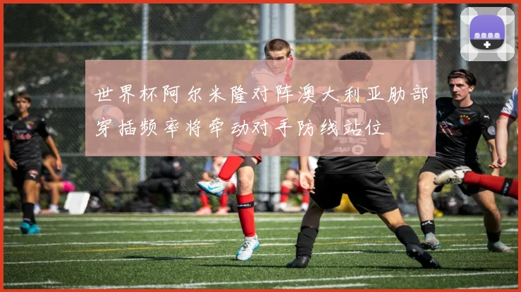 世界杯阿尔米隆对阵澳大利亚肋部穿插频率将牵动对手防线站位