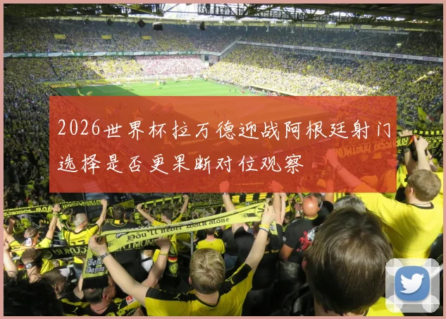 2026世界杯拉万德迎战阿根廷射门选择是否更果断对位观察
