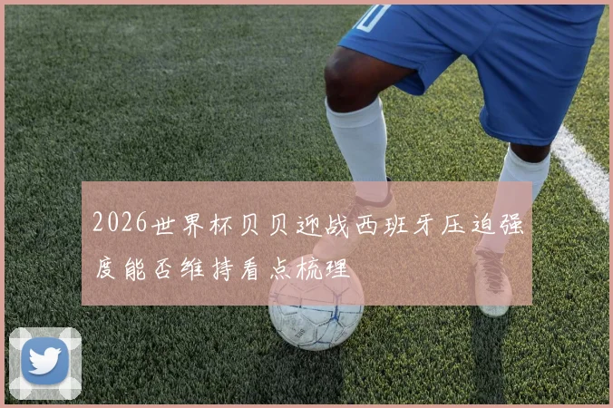 2026世界杯贝贝迎战西班牙压迫强度能否维持看点梳理
