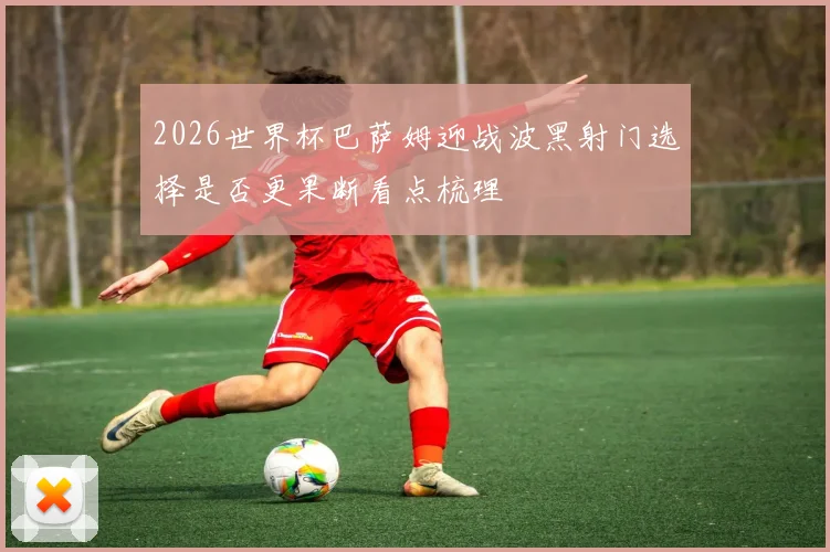 2026世界杯巴萨姆迎战波黑射门选择是否更果断看点梳理