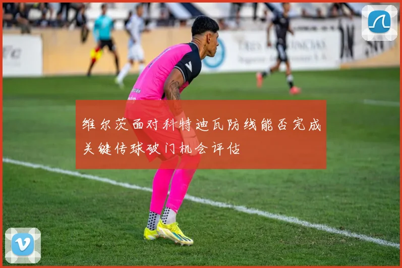 维尔茨面对科特迪瓦防线能否完成关键传球破门机会评估