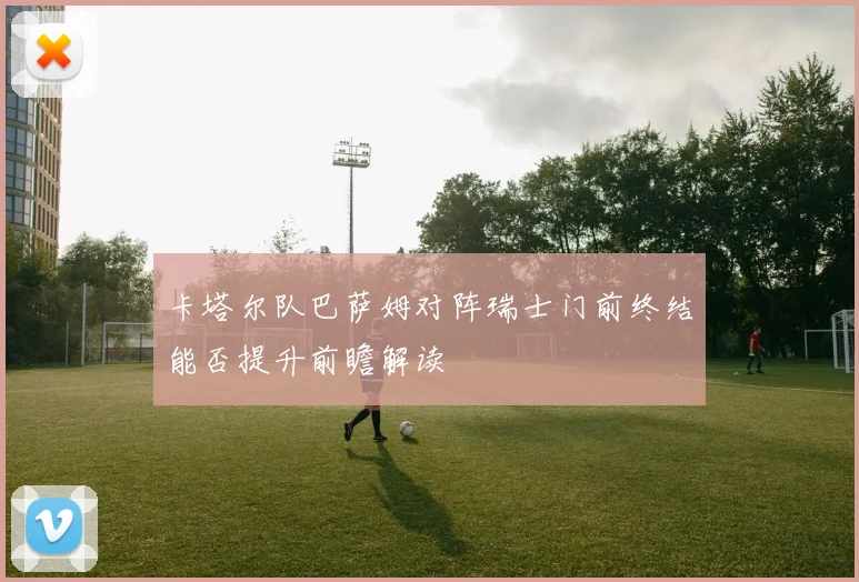 卡塔尔队巴萨姆对阵瑞士门前终结能否提升前瞻解读