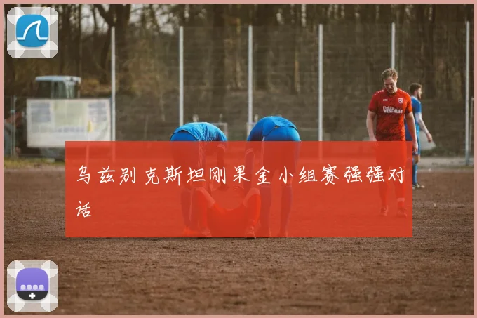 乌兹别克斯坦刚果金小组赛强强对话
