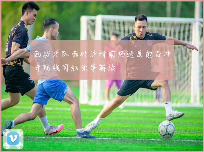 西班牙队面对沙特前场速度能否冲开防线同组竞争解读