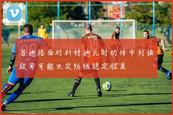 吕迪格面对科特迪瓦时的传中封堵效率可能决定防线稳定程度