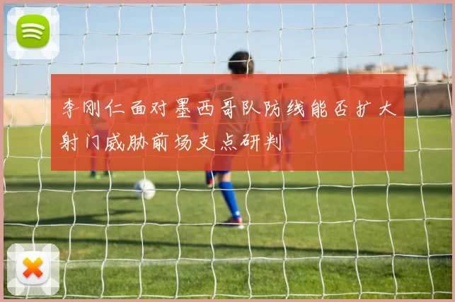 李刚仁面对墨西哥队防线能否扩大射门威胁前场支点研判
