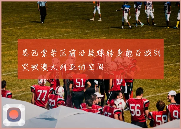 恩西索禁区前沿接球转身能否找到突破澳大利亚的空间