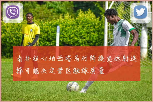 南非核心珀西塔乌对阵捷克远射选择可能决定禁区触球质量
