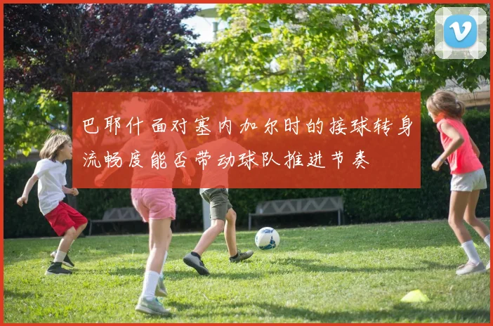 巴耶什面对塞内加尔时的接球转身流畅度能否带动球队推进节奏