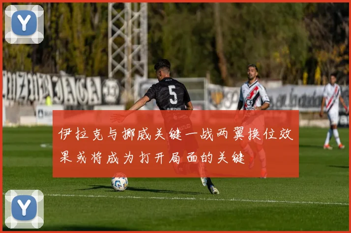 伊拉克与挪威关键一战两翼换位效果或将成为打开局面的关键