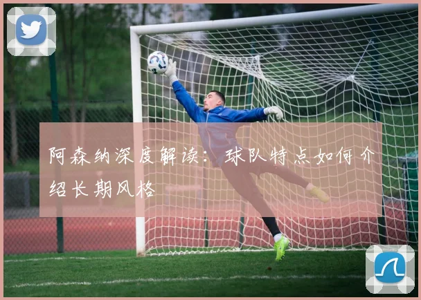 阿森纳深度解读：球队特点如何介绍长期风格
