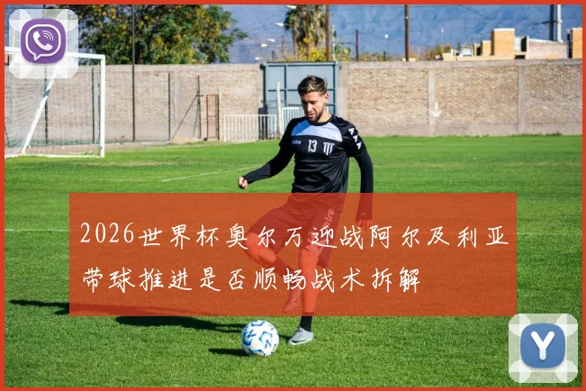 2026世界杯奥尔万迎战阿尔及利亚带球推进是否顺畅战术拆解