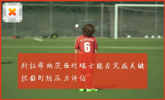 科拉希纳茨面对瑞士能否完成关键拦截盯防压力评估