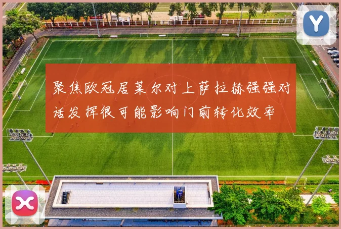 聚焦欧冠居莱尔对上萨拉赫强强对话发挥很可能影响门前转化效率