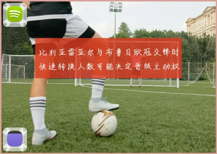 比利亚雷亚尔与布鲁日欧冠交锋时快速转换人数可能决定晋级主动权