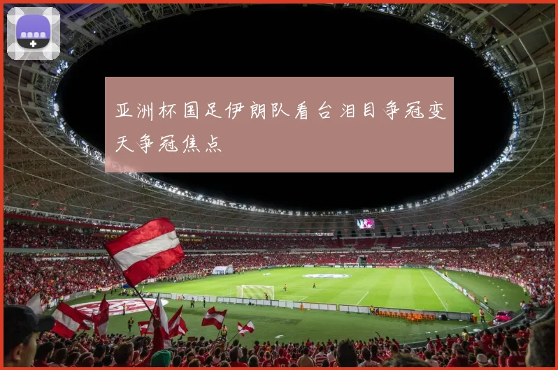 亚洲杯国足伊朗队看台泪目争冠变天争冠焦点