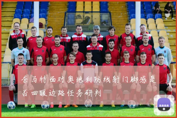 奈马特面对奥地利防线射门脚感是否回暖边路任务研判
