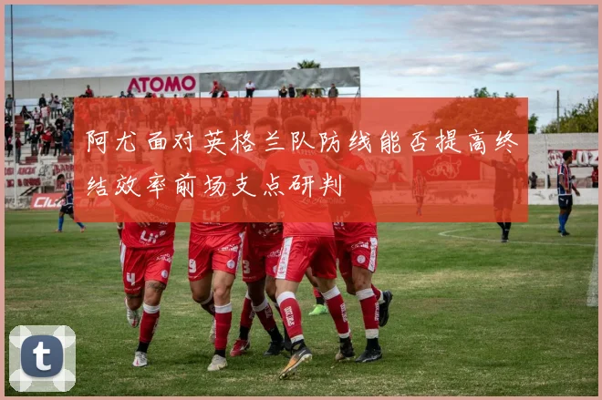 阿尤面对英格兰队防线能否提高终结效率前场支点研判