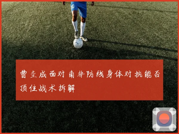 曹圭成面对南非防线身体对抗能否顶住战术拆解