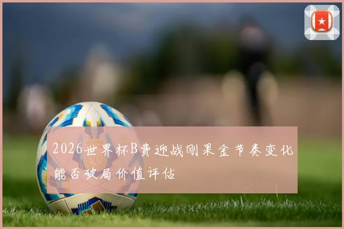 2026世界杯B费迎战刚果金节奏变化能否破局价值评估